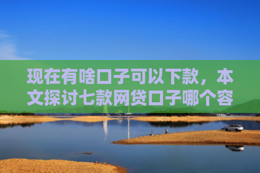 现在有啥口子可以下款，本文探讨七款网贷口子哪个容易下款