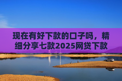 现在有好下款的口子吗，精细分享七款2025网贷下款的口子