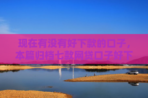 现在有没有好下款的口子，本篇归档七款网贷口子好下款链接
