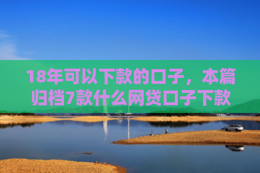 18年可以下款的口子，本篇归档7款什么网贷口子下款多