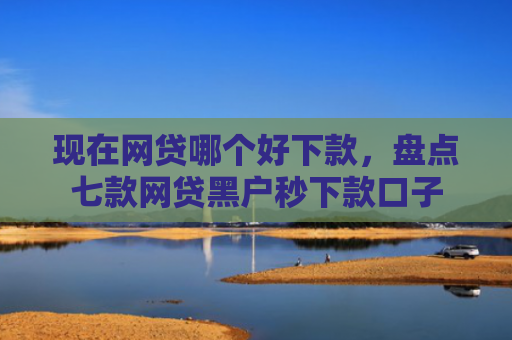 现在网贷哪个好下款，盘点七款网贷黑户秒下款口子