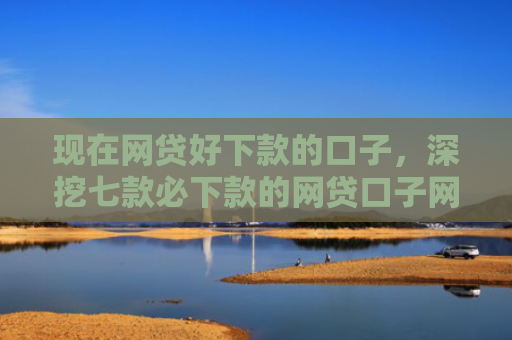 现在网贷好下款的口子，深挖七款必下款的网贷口子网贷