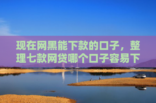 现在网黑能下款的口子，整理七款网贷哪个口子容易下款