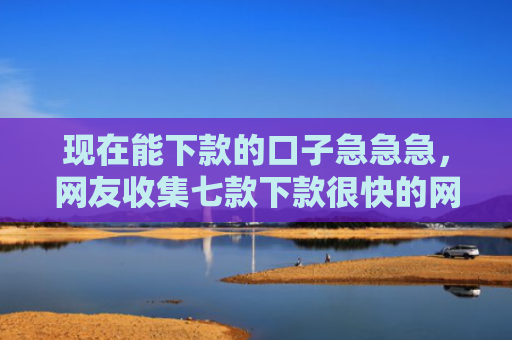 现在能下款的口子急急急，网友收集七款下款很快的网贷口子