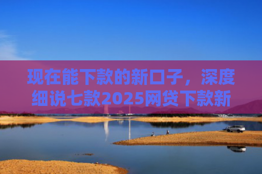 现在能下款的新口子，深度细说七款2025网贷下款新口子