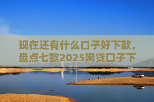 现在还有什么口子好下款，盘点七款2025网贷口子下款