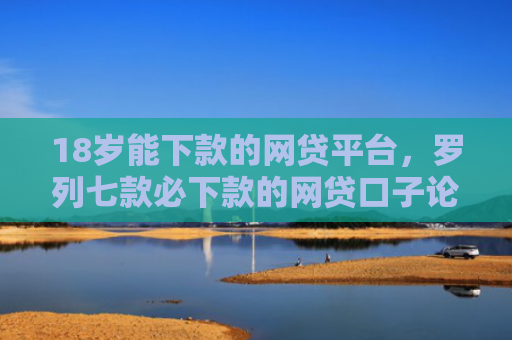 18岁能下款的网贷平台，罗列七款必下款的网贷口子论坛