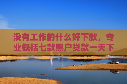 没有工作的什么好下款，专业概括七款黑户贷款一天下款的平台