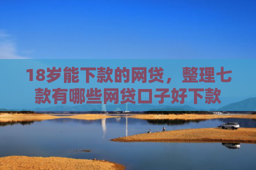 18岁能下款的网贷，整理七款有哪些网贷口子好下款