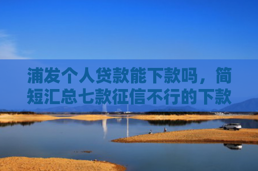 浦发个人贷款能下款吗，简短汇总七款征信不行的下款平台
