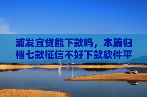 浦发宜贷能下款吗，本篇归档七款征信不好下款软件平台