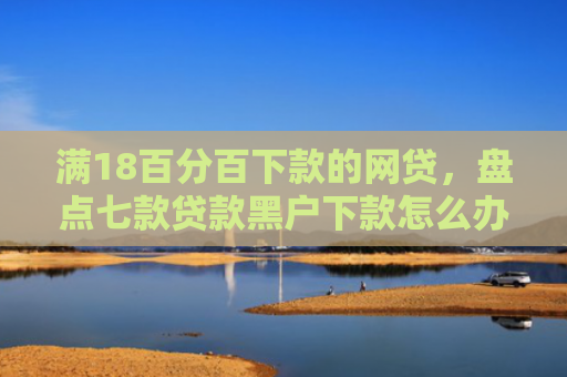 满18百分百下款的网贷，盘点七款贷款黑户下款怎么办啊