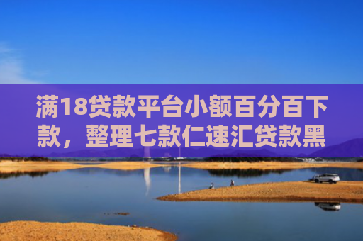 满18贷款平台小额百分百下款，整理七款仁速汇贷款黑户能下款吗