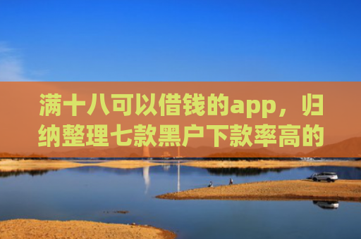 满十八可以借钱的app，归纳整理七款黑户下款率高的贷款平台