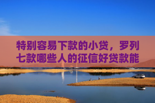 特别容易下款的小贷，罗列七款哪些人的征信好贷款能下款