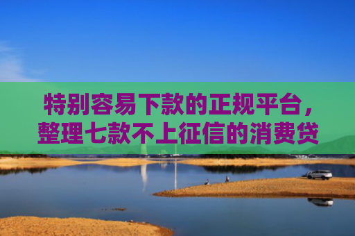 特别容易下款的正规平台，整理七款不上征信的消费贷款能下款吗