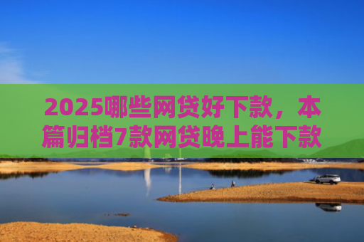2025哪些网贷好下款，本篇归档7款网贷晚上能下款口子