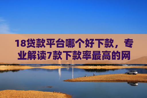 18贷款平台哪个好下款，专业解读7款下款率最高的网贷口子