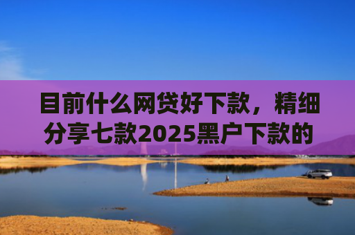 目前什么网贷好下款，精细分享七款2025黑户下款的app