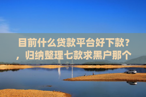 目前什么贷款平台好下款？，归纳整理七款求黑户那个app能下款