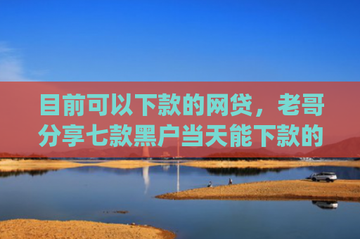 目前可以下款的网贷，老哥分享七款黑户当天能下款的app