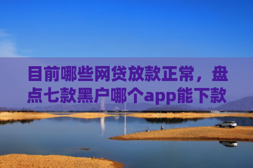 目前哪些网贷放款正常，盘点七款黑户哪个app能下款啊