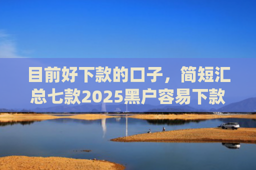 目前好下款的口子，简短汇总七款2025黑户容易下款的app