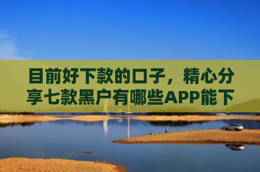 目前好下款的口子，精心分享七款黑户有哪些APP能下款