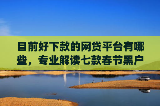 目前好下款的网贷平台有哪些，专业解读七款春节黑户下款的app