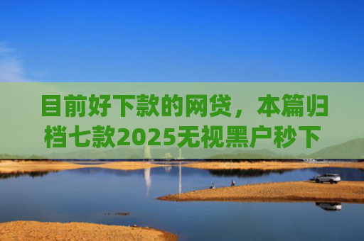 目前好下款的网贷，本篇归档七款2025无视黑户秒下款app