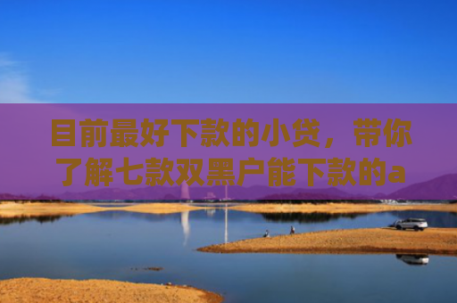 目前最好下款的小贷，带你了解七款双黑户能下款的app