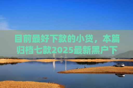 目前最好下款的小贷，本篇归档七款2025最新黑户下款app