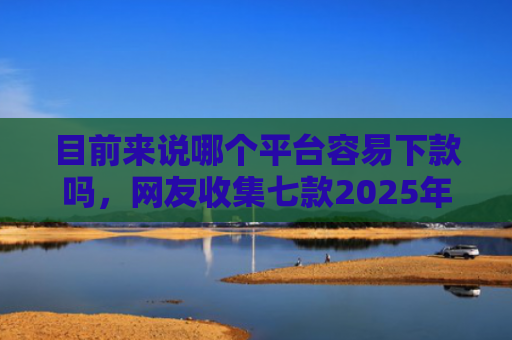 目前来说哪个平台容易下款吗，网友收集七款2025年黑户下款APP