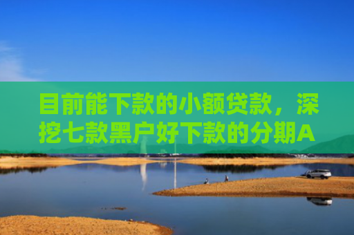 目前能下款的小额贷款，深挖七款黑户好下款的分期APP