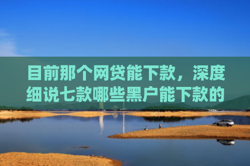 目前那个网贷能下款，深度细说七款哪些黑户能下款的app