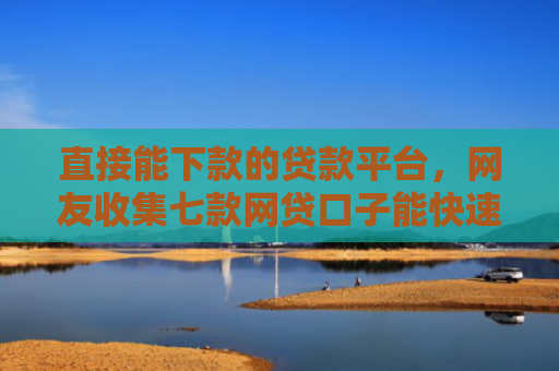直接能下款的贷款平台，网友收集七款网贷口子能快速下款的
