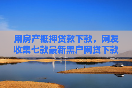 用房产抵押贷款下款，网友收集七款最新黑户网贷下款口子