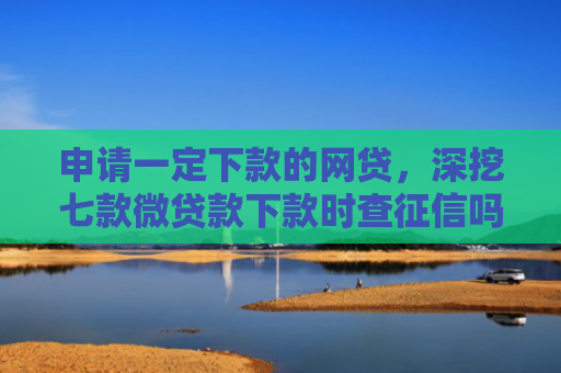 申请一定下款的网贷，深挖七款微贷款下款时查征信吗