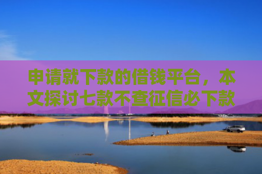 申请就下款的借钱平台，本文探讨七款不查征信必下款的贷款