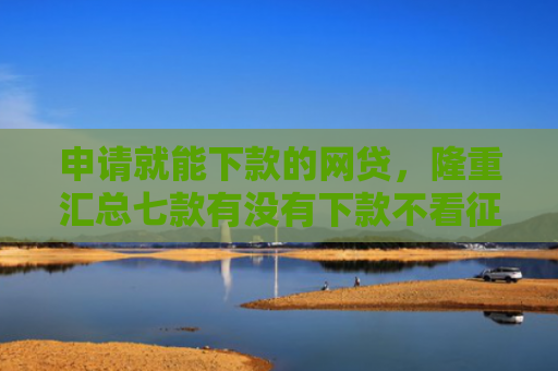 申请就能下款的网贷，隆重汇总七款有没有下款不看征信的网贷平台