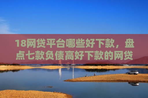 18网贷平台哪些好下款，盘点七款负债高好下款的网贷口子
