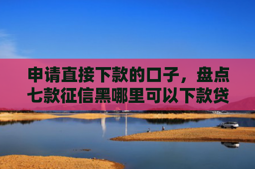申请直接下款的口子，盘点七款征信黑哪里可以下款贷款
