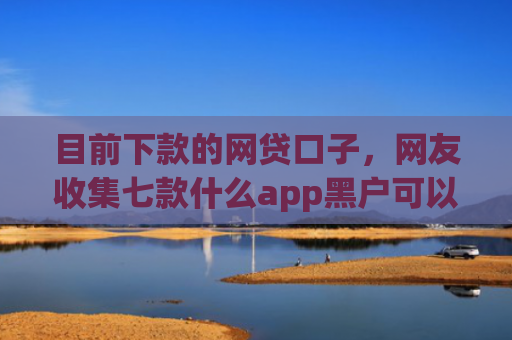 目前下款的网贷口子，网友收集七款什么app黑户可以下款