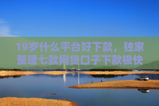19岁什么平台好下款，独家整理七款网贷口子下款极快