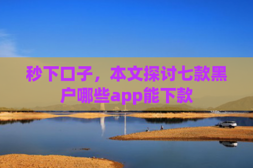 秒下口子，本文探讨七款黑户哪些app能下款