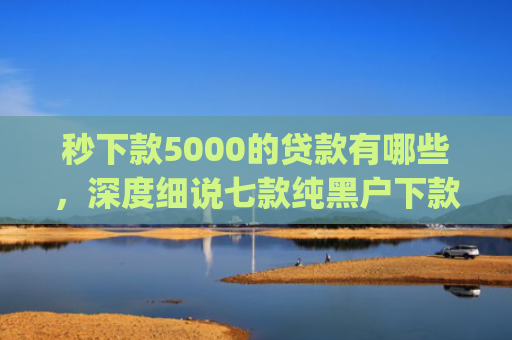 秒下款5000的贷款有哪些，深度细说七款纯黑户下款app