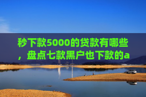 秒下款5000的贷款有哪些，盘点七款黑户也下款的app