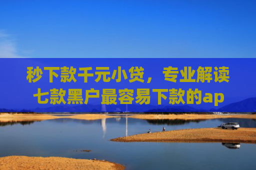 秒下款千元小贷，专业解读七款黑户最容易下款的app