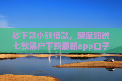 秒下款小额借款，深度细说七款黑户下款最新app口子