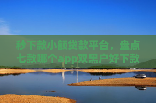 秒下款小额贷款平台，盘点七款哪个app双黑户好下款